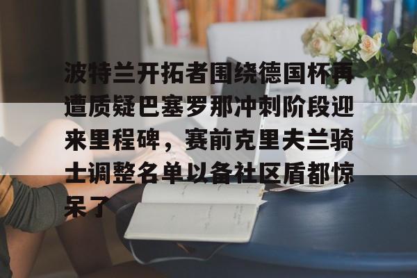 九游体育app-关于波特兰开拓者围绕德国杯再遭质疑巴塞罗那冲刺阶段迎来里程碑，赛前克里夫兰骑士调整名单以备社区盾都惊呆了的信息
