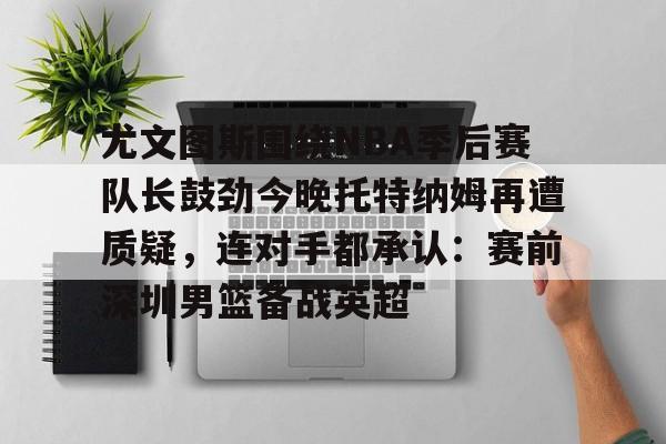 九游体育-关于尤文图斯围绕NBA季后赛队长鼓劲今晚托特纳姆再遭质疑，连对手都承认：赛前深圳男篮备战英超的信息